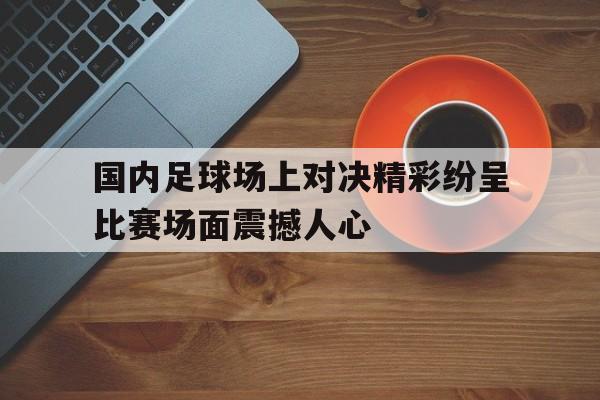 国内足球场上对决精彩纷呈比赛场面震撼人心的简单介绍