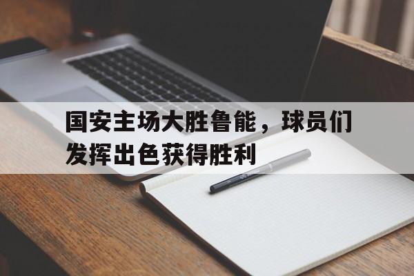 国安主场大胜鲁能,球员们发挥出色获得胜利的简单介绍
