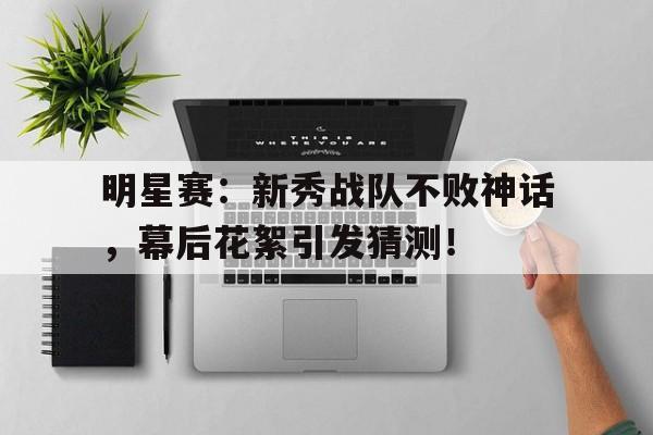 明星赛：新秀战队不败神话，幕后花絮引发猜测！