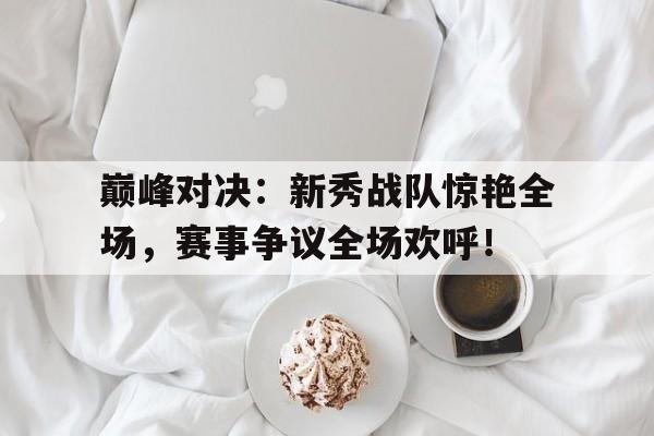 巅峰对决:新秀战队惊艳全场,赛事争议全场欢呼!巅峰对决总决赛新闻