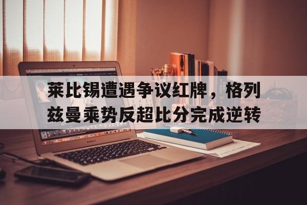 莱比锡遭遇争议红牌,格列兹曼乘势反超比分完成逆转