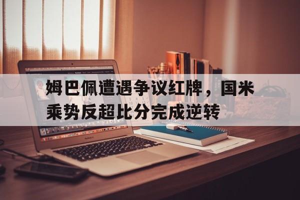姆巴佩遭遇争议红牌，国米乘势反超比分完成逆转
